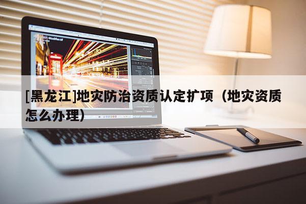 [黑龍江]地災(zāi)防治資質(zhì)認(rèn)定擴項（地災(zāi)資質(zhì)怎么辦理）