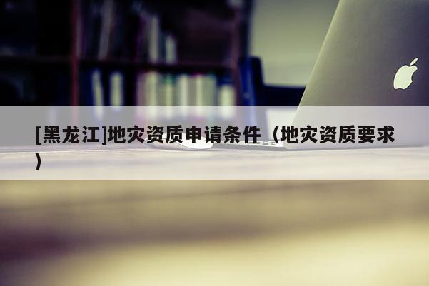 [黑龍江]地災資質申請條件（地災資質要求）