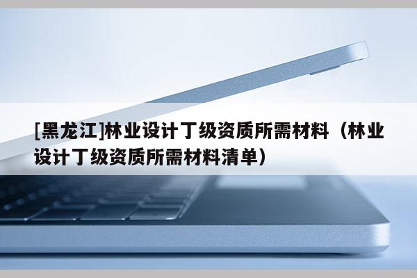 [黑龍江]林業設計丁級資質所需材料（林業設計丁級資質所需材料清單）