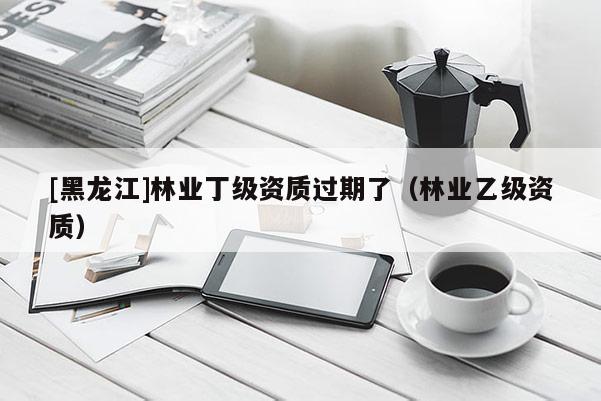 [黑龍江]林業丁級資質過期了（林業乙級資質）