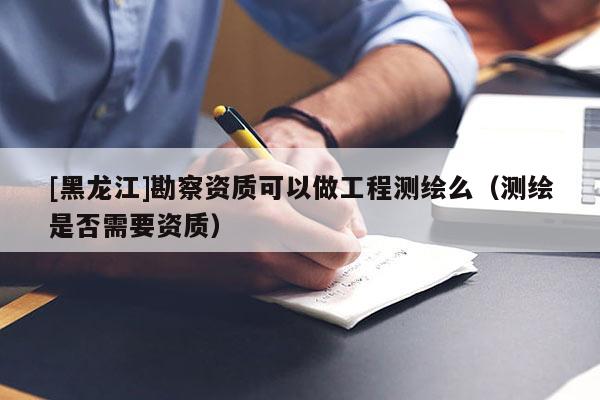 [黑龍江]勘察資質(zhì)可以做工程測繪么（測繪是否需要資質(zhì)）