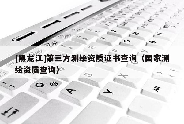 [黑龍江]第三方測繪資質證書查詢（國家測繪資質查詢）
