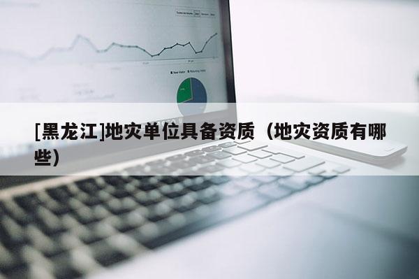 [黑龍江]地災單位具備資質（地災資質有哪些）