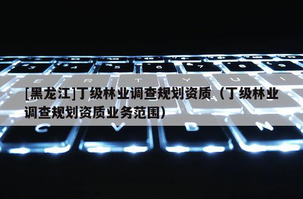 [黑龍江]丁級林業調查規劃資質（丁級林業調查規劃資質業務范圍）