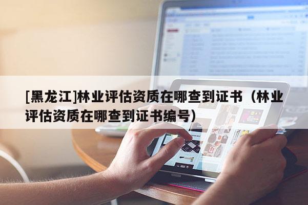 [黑龍江]林業評估資質在哪查到證書（林業評估資質在哪查到證書編號）