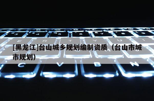 [黑龍江]臺山城鄉(xiāng)規(guī)劃編制資質（臺山市城市規(guī)劃）