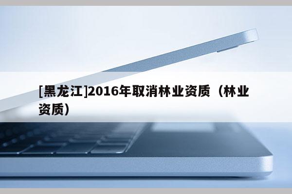 [黑龍江]2016年取消林業資質（林業 資質）