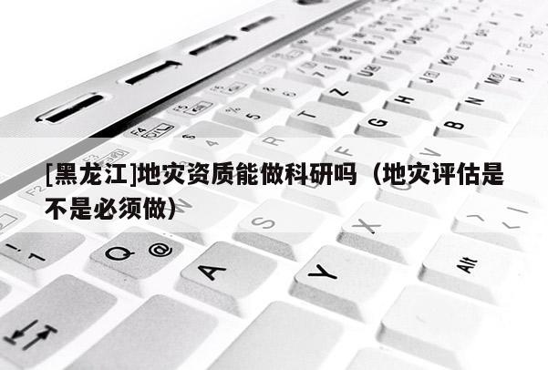 [黑龍江]地災資質(zhì)能做科研嗎（地災評估是不是必須做）