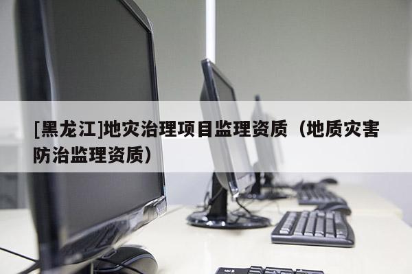 [黑龍江]地災治理項目監理資質（地質災害防治監理資質）