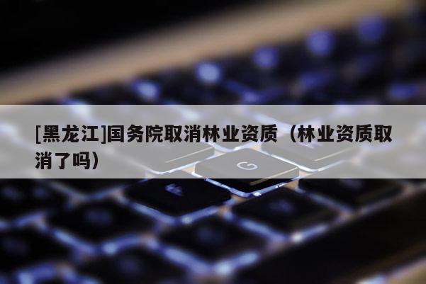 [黑龍江]國(guó)務(wù)院取消林業(yè)資質(zhì)（林業(yè)資質(zhì)取消了嗎）