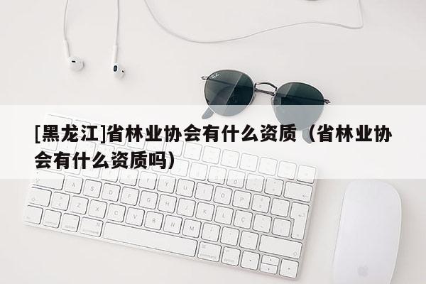 [黑龍江]省林業(yè)協(xié)會有什么資質（省林業(yè)協(xié)會有什么資質嗎）