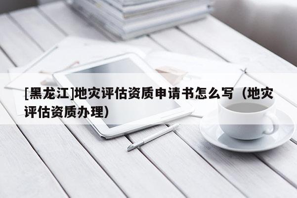 [黑龍江]地災評估資質申請書怎么寫（地災評估資質辦理）