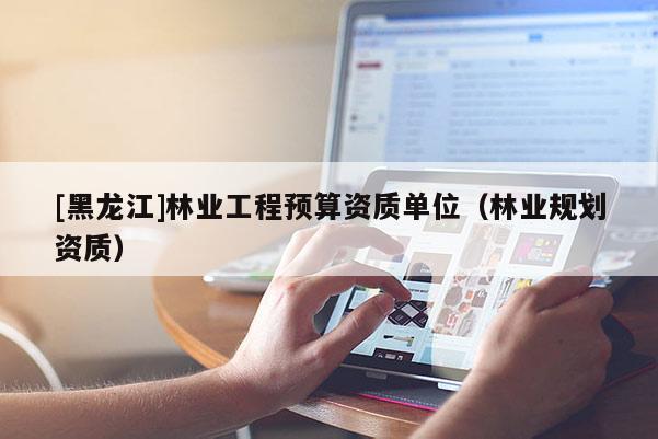 [黑龍江]林業(yè)工程預(yù)算資質(zhì)單位（林業(yè)規(guī)劃資質(zhì)）