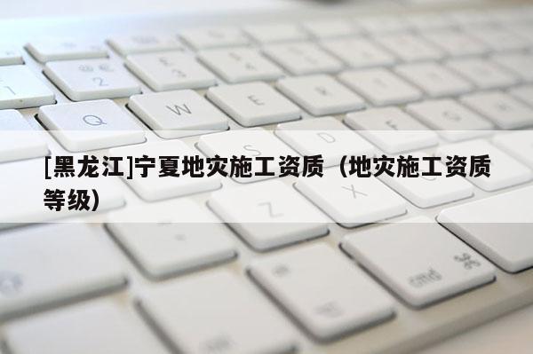 [黑龍江]寧夏地災施工資質(zhì)（地災施工資質(zhì)等級）
