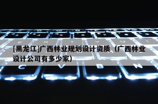 [黑龍江]廣西林業規劃設計資質（廣西林業設計公司有多少家）