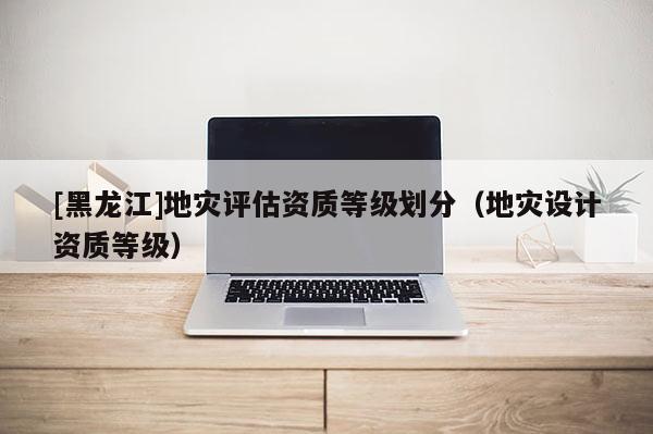 [黑龍江]地災評估資質等級劃分（地災設計資質等級）