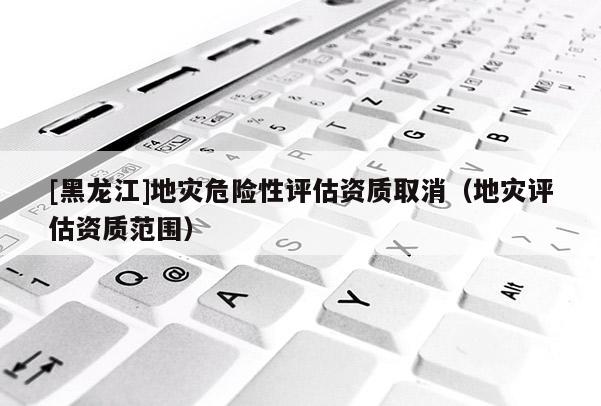 [黑龍江]地災危險性評估資質取消（地災評估資質范圍）