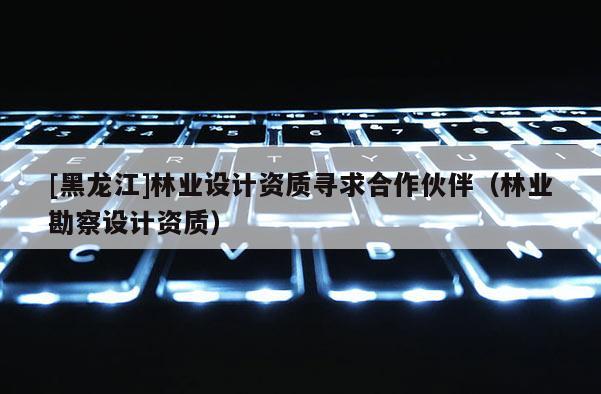 [黑龍江]林業設計資質尋求合作伙伴（林業勘察設計資質）