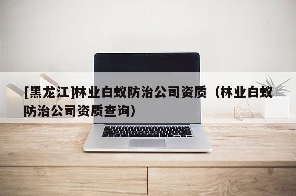 [黑龍江]林業(yè)白蟻防治公司資質(zhì)（林業(yè)白蟻防治公司資質(zhì)查詢）