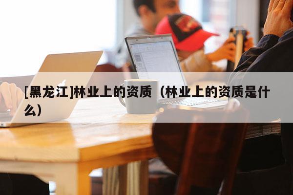 [黑龍江]林業上的資質（林業上的資質是什么）