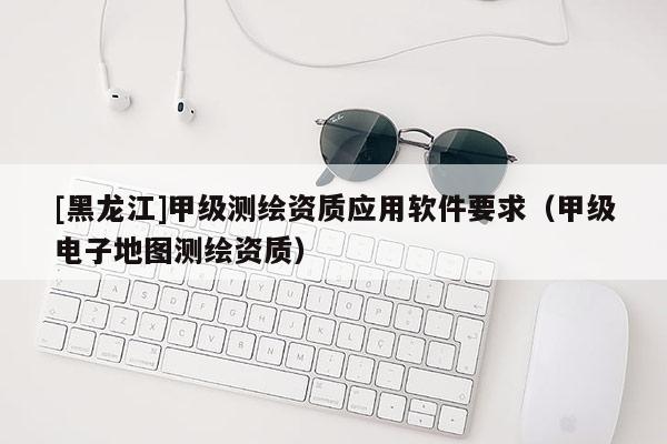 [黑龍江]甲級測繪資質應用軟件要求（甲級電子地圖測繪資質）