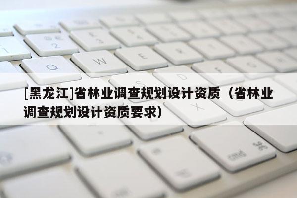 [黑龍江]省林業(yè)調(diào)查規(guī)劃設計資質(zhì)（省林業(yè)調(diào)查規(guī)劃設計資質(zhì)要求）