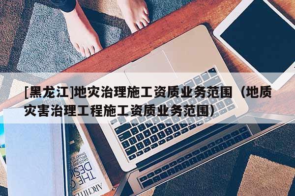 [黑龍江]地災治理施工資質業務范圍（地質災害治理工程施工資質業務范圍）