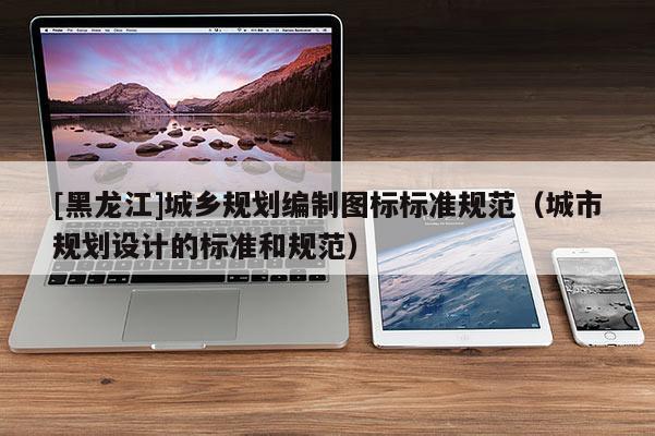 [黑龍江]城鄉規劃編制圖標標準規范（城市規劃設計的標準和規范）