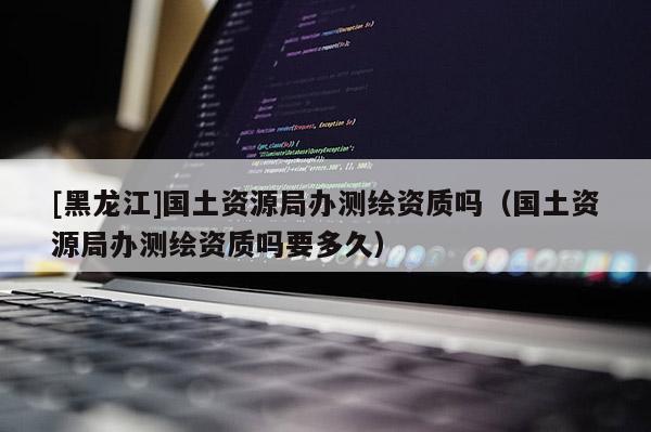 [黑龍江]國土資源局辦測繪資質嗎（國土資源局辦測繪資質嗎要多久）