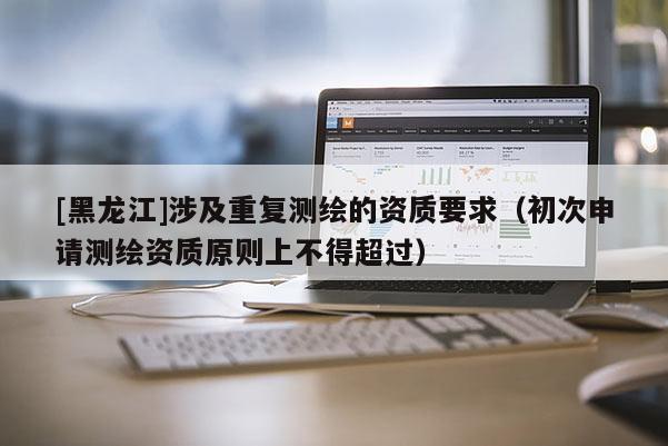 [黑龍江]涉及重復測繪的資質要求（初次申請測繪資質原則上不得超過）