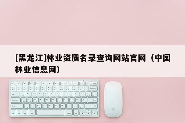[黑龍江]林業資質名錄查詢網站官網（中國林業信息網）