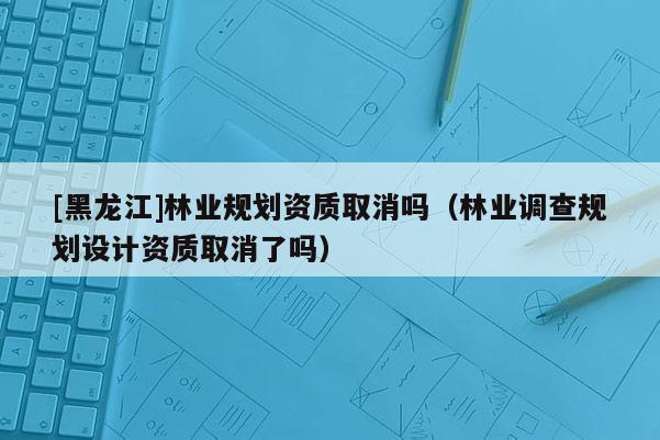 [黑龍江]林業規劃資質取消嗎（林業調查規劃設計資質取消了嗎）