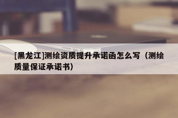 [黑龍江]測(cè)繪資質(zhì)提升承諾函怎么寫(xiě)（測(cè)繪質(zhì)量保證承諾書(shū)）
