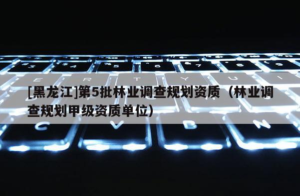 [黑龍江]第5批林業(yè)調(diào)查規(guī)劃資質(zhì)（林業(yè)調(diào)查規(guī)劃甲級(jí)資質(zhì)單位）