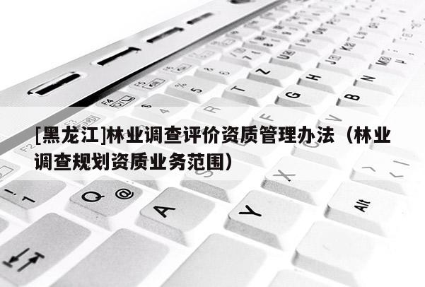 [黑龍江]林業(yè)調(diào)查評價資質(zhì)管理辦法（林業(yè)調(diào)查規(guī)劃資質(zhì)業(yè)務(wù)范圍）