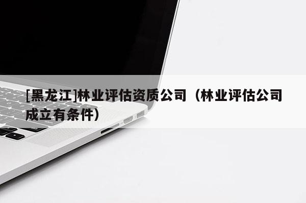 [黑龍江]林業評估資質公司（林業評估公司成立有條件）