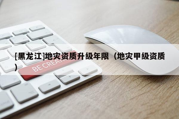 [黑龍江]地災(zāi)資質(zhì)升級(jí)年限（地災(zāi)甲級(jí)資質(zhì)）