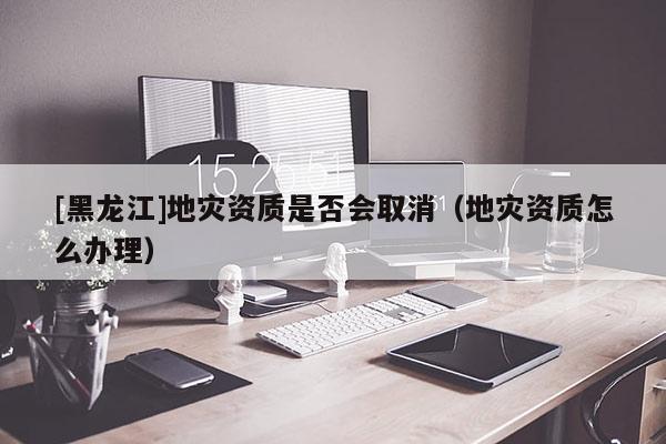 [黑龍江]地災資質(zhì)是否會取消（地災資質(zhì)怎么辦理）