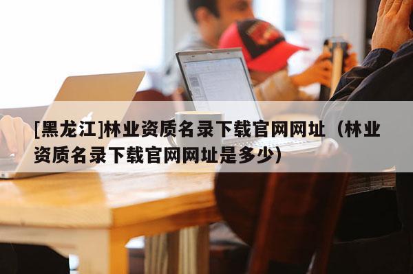 [黑龍江]林業資質名錄下載官網網址（林業資質名錄下載官網網址是多少）