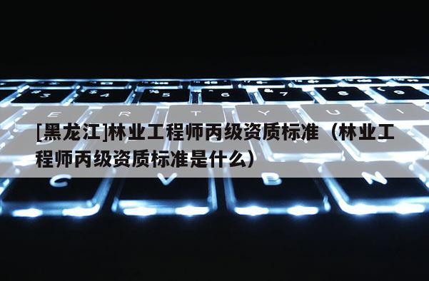 [黑龍江]林業工程師丙級資質標準（林業工程師丙級資質標準是什么）