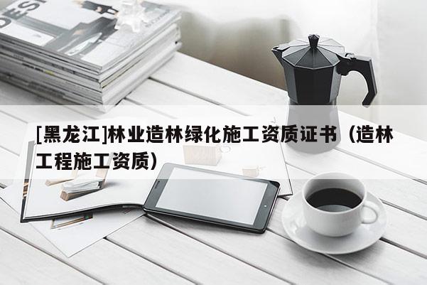 [黑龍江]林業(yè)造林綠化施工資質(zhì)證書(shū)（造林工程施工資質(zhì)）