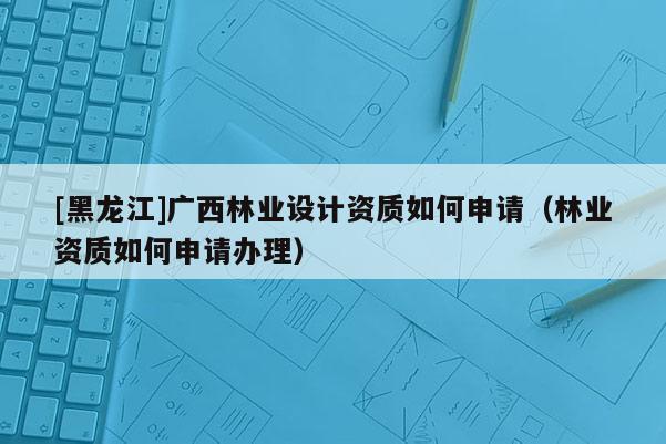 [黑龍江]廣西林業設計資質如何申請（林業資質如何申請辦理）
