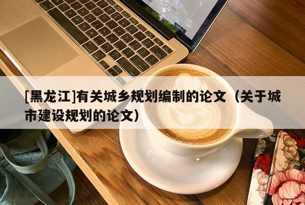 [黑龍江]有關城鄉(xiāng)規(guī)劃編制的論文（關于城市建設規(guī)劃的論文）
