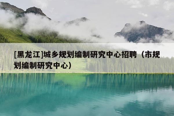[黑龍江]城鄉規劃編制研究中心招聘（市規劃編制研究中心）