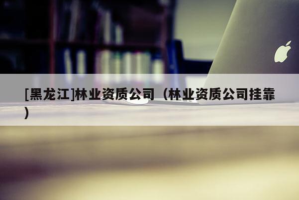 [黑龍江]林業資質公司（林業資質公司掛靠）