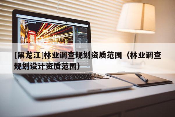 [黑龍江]林業調查規劃資質范圍（林業調查規劃設計資質范圍）