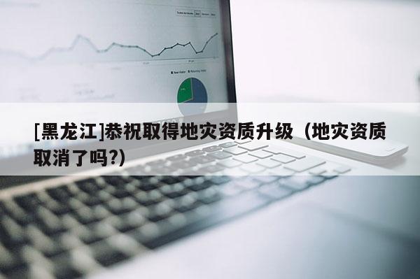 [黑龍江]恭祝取得地災資質升級（地災資質取消了嗎?）