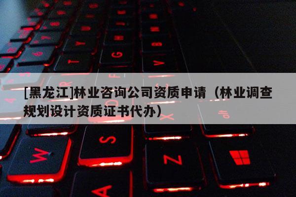 [黑龍江]林業咨詢公司資質申請（林業調查規劃設計資質證書代辦）