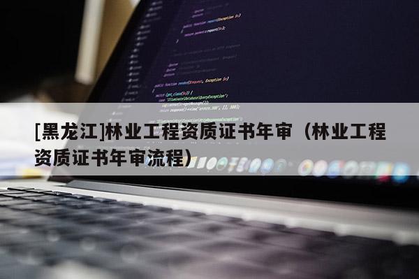 [黑龍江]林業工程資質證書年審（林業工程資質證書年審流程）