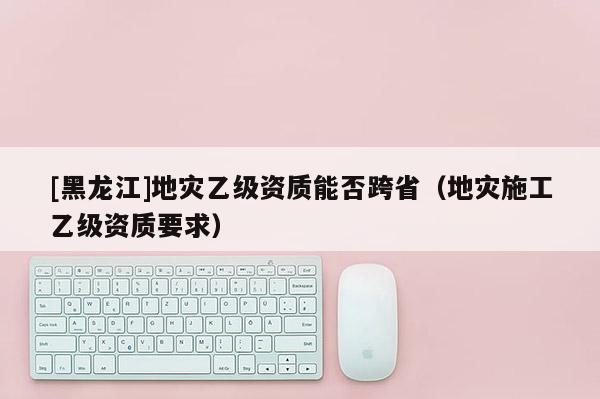 [黑龍江]地災乙級資質能否跨?。ǖ貫氖┕ひ壹壻Y質要求）